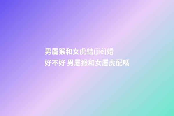男屬猴和女虎結(jié)婚好不好 男屬猴和女屬虎配嗎-第1張-觀點-玄機(jī)派